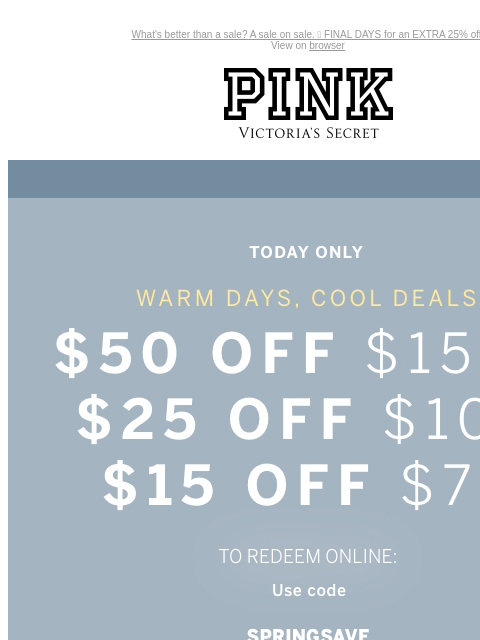 What's better than a sale? A sale on sale. 🤩 FINAL DAYS for an EXTRA 25% off. View on browser PINK Victoria's Secret Introduction Shop Now Shop Now Shop Now feature cta cta Today Only Warm Days