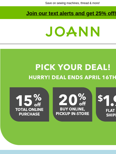 Save on sewing machines, thread & more! Join our text alerts and get 25% off! † Joann.com® Pick you deal! Hurry! Deal ends April 16th. 15% off total purchase online. 20% off buy online, pickup in-