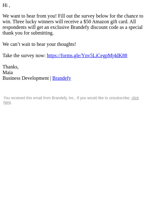 Hi , We want to hear from you! Fill out the survey below for the chance to win. Three lucky winners will receive a $50 Amazon gift card. All respondents will get an exclusive Brandefy discount code as