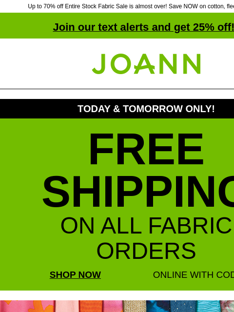 Up to 70% off Entire Stock Fabric Sale is almost over! Save NOW on cotton, fleece & more! Join our text alerts and get 25% off! † Joann.com® TODAY & TOMORROW ONLY! FREE SHIPPING ON ALL FABRIC