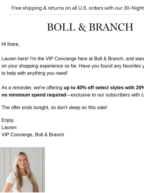 Up to 40% off select styles, no minimum spend required Free shipping & returns on all US orders with our 30-Night Guarantee | BOLL & BRANCH Hi there, Lauren here! I'm the VIP Concierge here