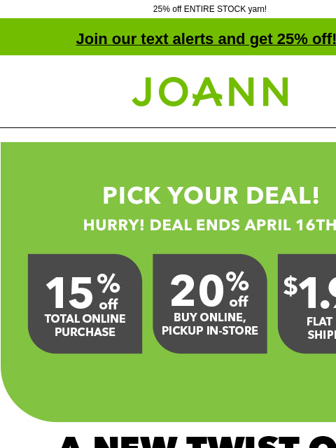 25% off ENTIRE STOCK yarn! Join our text alerts and get 25% off! † Joann.com® Pick your deal! Hurry! Deal ends April 16th. 15% off total online purchase. 20% off buy online, pickup in-store. $1.99 flat