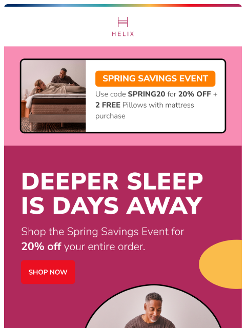 Save 20% sitewide with the Spring Savings Event. Find the mattress made for you today! This email was sent to brands.news.subscription@gmail.com by Helix. 30 Irving Pl Fl 9, New York, NY 10003 Privacy