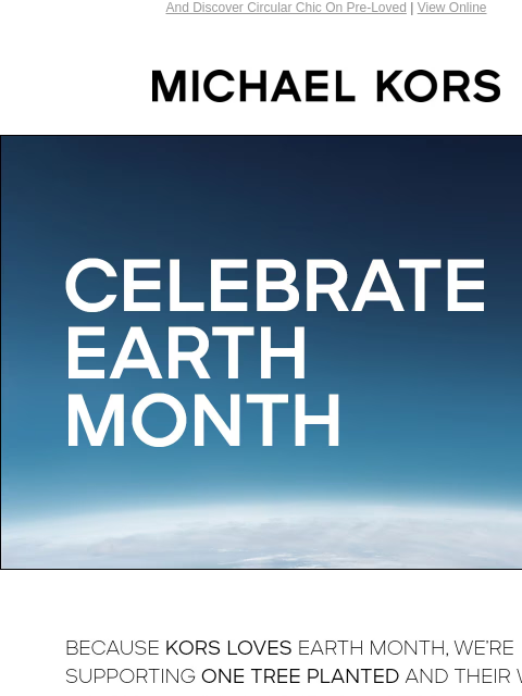 And Discover Circular Chic On Pre-Loved | View Online MICHAEL KORS CELEBRATE EARTH MONTH BECAUSE KORS LOVES EARTH MONTH, WE'RE SUPPORTING ONE TREE PLANTED AND THEIR WORK TO REFOREST THE PLANET.