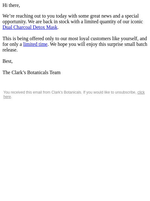 Hi there, We're reaching out to you today with some great news and a special opportunity. We are back in stock with a limited quantity of our iconic Dual Charcoal Detox Mask. This is being offered