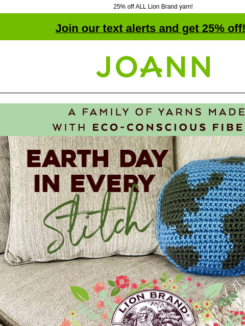 25% off ALL Lion Brand yarn! Join our text alerts and get 25% off! † Joann.com® A family of yarns made with eco-conscious fibers. Earth Day in every Stitch. Lion Brand Yarn. 25% off All Lion Brand