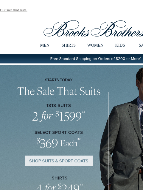 Our sale that suits. View in web browser Brooks Brothers MEN SHIRTS WOMEN KIDS SALE Free Standard Shipping on Orders of $200 or More* Starts Today The Sale That Suits 1818 Suits 2 for $1599 Select