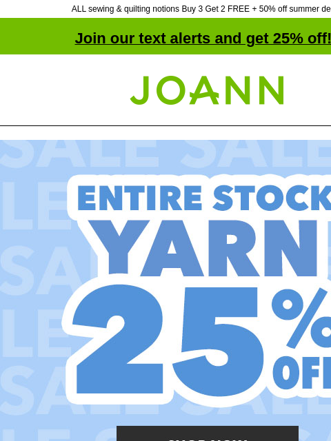 ALL sewing & quilting notions Buy 3 Get 2 FREE + 50% off summer decor Join our text alerts and get 25% off! † Joann.com® 25% off ENTIRE STOCK Yarn Special Occasion Fabrics Special Occasion Fabrics