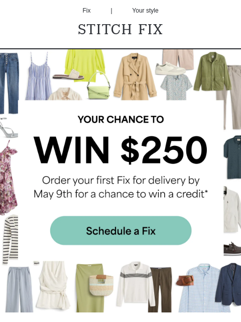 Details inside! Fix | Your style STITCH FIX YOUR CHANCE TO WIN $250. Order your first Fix for delivery by May 9th for a chance to win a credit.* Schedule a Fix The easiest way toget personalized style: