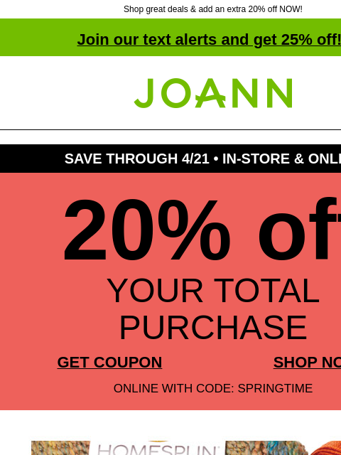 Shop great deals & add an extra 20% off NOW! Join our text alerts and get 25% off! † Joann.com® SAVE THROUGH 4/21 • IN-STORE & ONLINE 20% off YOUR TOTAL PURCHASE GET COUPON SHOP NOW ONLINE WITH