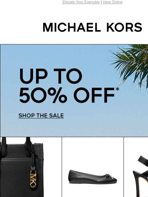 Elevate Your Everyday | View Online MICHAEL KORS UP TO 50% OFF* SHOP THE SALE IMAGE IMAGE IMAGE SHOP NEW ARRIVALS IMAGE IMAGE SHOP NEW ARRIVALS IMAGE IMAGE MUST-HAVE GIFTS AT LIMITED-TIME PRICES SHOP