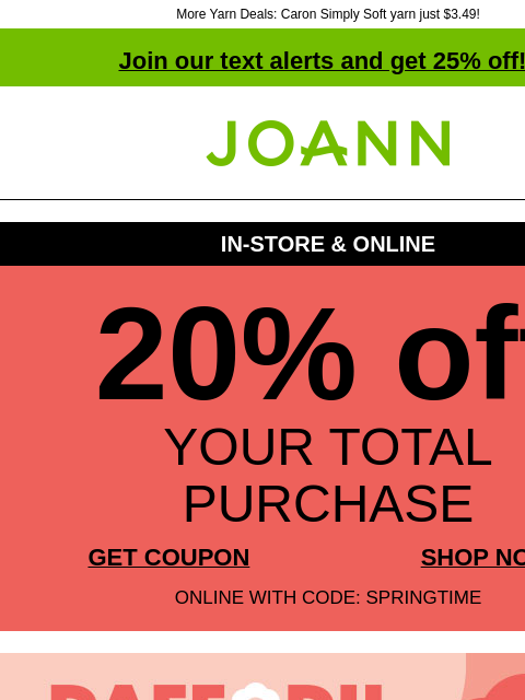 More Yarn Deals: Caron Simply Soft yarn just $3.49! Join our text alerts and get 25% off! † Joann.com® IN-STORE & ONLINE 20% off YOUR TOTAL PURCHASE GET COUPON SHOP NOW ONLINE WITH CODE: SPRINGTIME