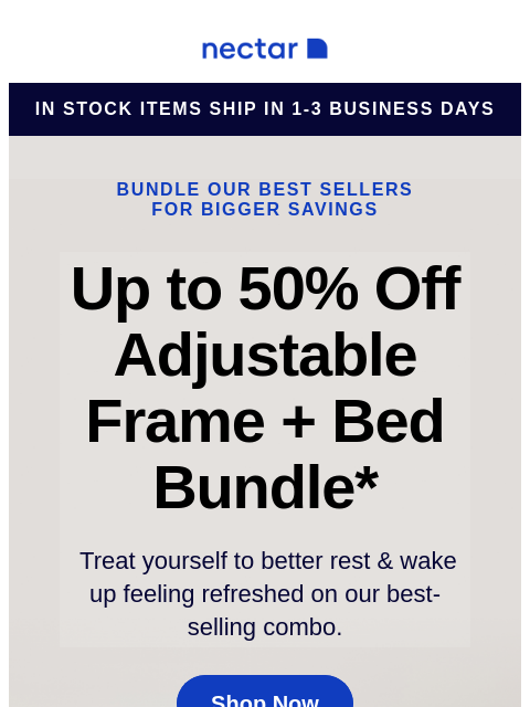 We've bundled our best-sellers just for you! Score a new mattress, an adjustable bed frame, and sleepy-time extras. Run don't walk toward savings! Nectar Logo in stock items ship in 1-3