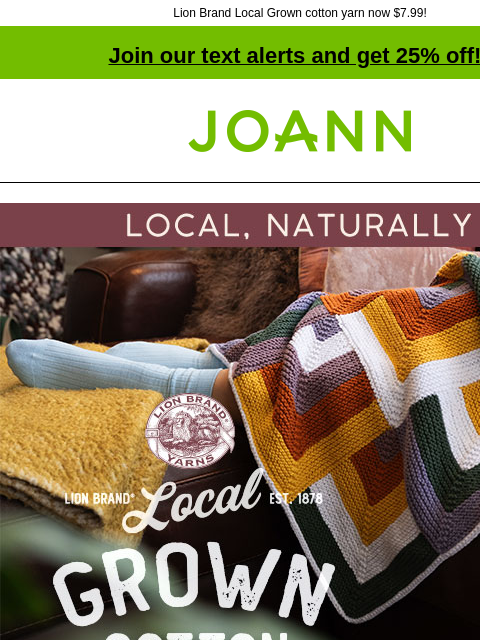 Lion Brand Local Grown cotton yarn now $7.99! Join our text alerts and get 25% off! † Joann.com® Local, Naturally. Lion Brand Local Grown Cotton. 25% off all Lion Brand Yarn. SHOP NOW. New Yarn! Lion