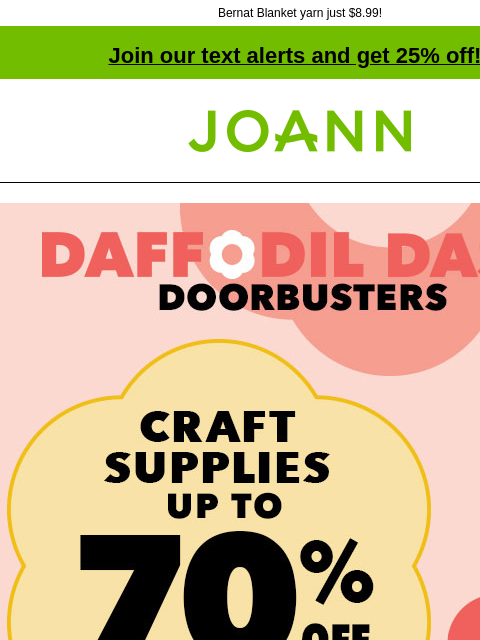 Bernat Blanket yarn just $8.99! Join our text alerts and get 25% off! † Joann.com® Craft Supplies up to 70% off! Daffodil Dash Doorbusters. Shop Now. Doorbuster. Entire stock Big Twist Yarn 30% off.