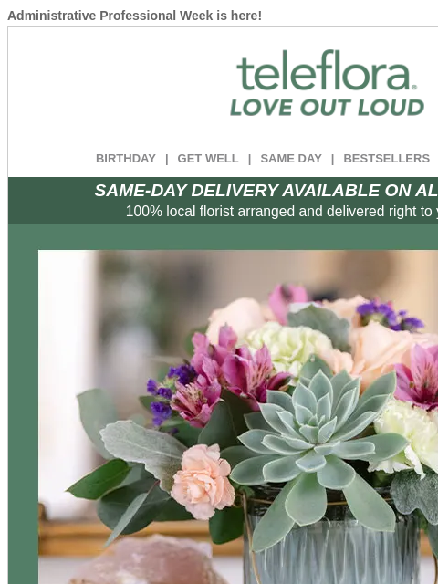 Administrative Professional Week is here! View in browser ‌ teleflora BIRTHDAY | GET WELL | SAME DAY | BESTSELLERS | DEAL OF THE DAY SAME-DAY DELIVERY AVAILABLE ON ALL BOUQUETS! 100% local florist