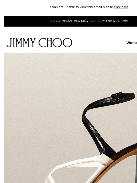 Graphic shoes and accessories. If you are unable to view this email please click here. ENJOY COMPLIMENTARY DELIVERY AND RETURNS JIMMY CHOO Women Men Handbags JIMMY CHOO Women Men Handbags SHOP NOW