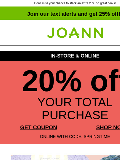 Don't miss your chance to stack an extra 20% on great deals! Join our text alerts and get 25% off! † Joann.com® IN-STORE & ONLINE 20% off YOUR TOTAL PURCHASE GET COUPON SHOP NOW ONLINE WITH