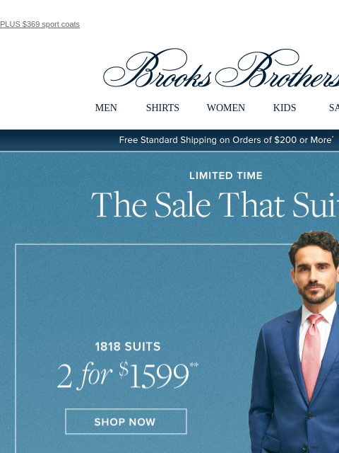 PLUS $369 sport coats View in web browser Brooks Brothers MEN SHIRTS WOMEN KIDS SALE Free Standard Shipping on Orders of $200 or More* Limited Time. The Sale That Suits. 1818 Suits 2 for $1599. Shop