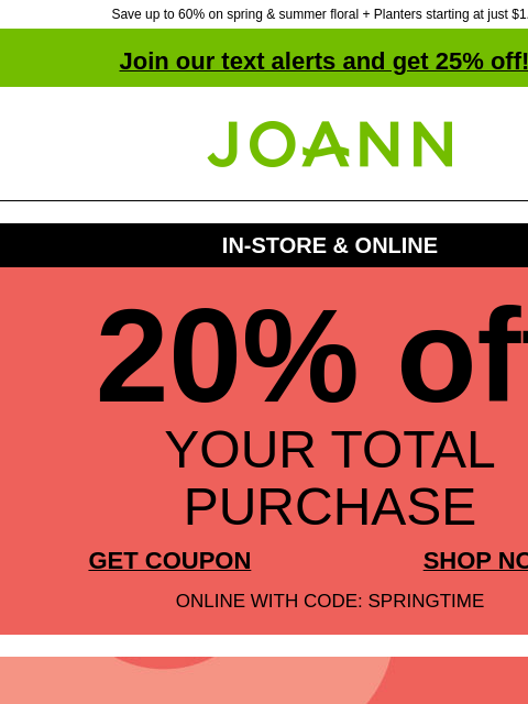 Save up to 60% on spring & summer floral + Planters starting at just $1.49! Join our text alerts and get 25% off! † Joann.com® IN-STORE & ONLINE 20% off YOUR TOTAL PURCHASE GET COUPON SHOP NOW