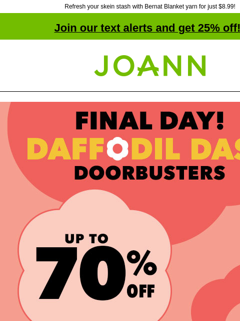 Refresh your skein stash with Bernat Blanket yarn for just $8.99! Join our text alerts and get 25% off! † Joann.com® Final Day! Daffodil Dash Doorbusters. Up to 70% off. Shop Now. Set the scene for