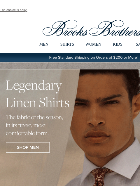 The choice is easy. View in web browser Brooks Brothers MEN SHIRTS WOMEN KIDS SALE Free Standard Shipping on Orders of $200 or More* Legendary Linen Shirts. The fabric of the season, in its finest,