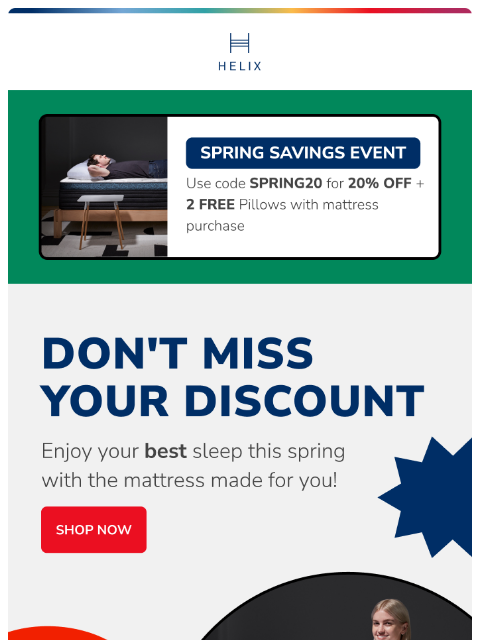 Get 20% off your new mattress and try it in your own home risk-free. Shop the sale today! This email was sent to brands.news.subscription@gmail.com by Helix. 30 Irving Pl Fl 9, New York, NY 10003