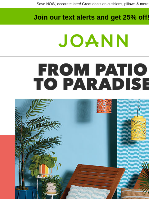 Save NOW, decorate later! Great deals on cushions, pillows & more! Join our text alerts and get 25% off! † Joann.com® 50% off Summer Outdoor Decor. From Patio to Paradise. SHOP NEW SUMMER! Make