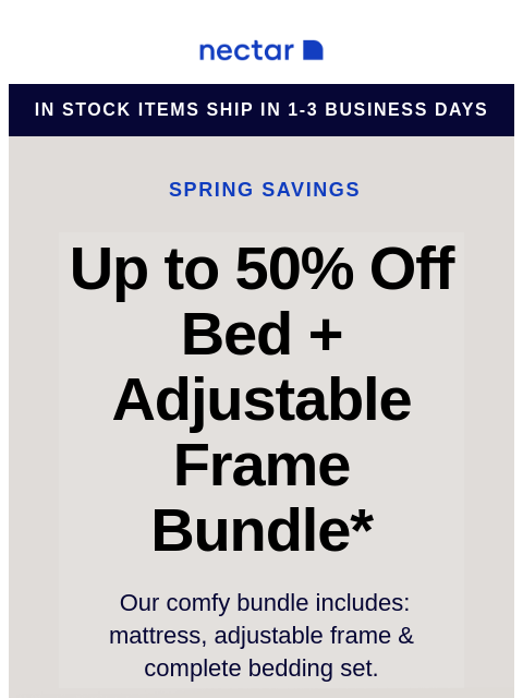 Score our best-selling bundle at incredible savings! Includes: mattress, adjustable frame, and bonus extras. Nectar Logo in stock items ship in 1-3 business days Spring Savings Up to 50% Off Bed +