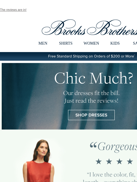 The reviews are in! View in web browser Brooks Brothers MEN SHIRTS WOMEN KIDS SALE Free Standard Shipping on Orders of $200 or More* Chic Much? Our dresses fit the bill. Just read the reviews! Shop