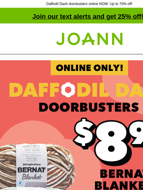 Daffodil Dash doorbusters online NOW: Up to 70% off! Join our text alerts and get 25% off! † Joann.com® Daff Dash Doorbusters continue online! $8.99 Reg. $11.99. Bernat Blanket Yarn. Shop Now! SHOP ALL