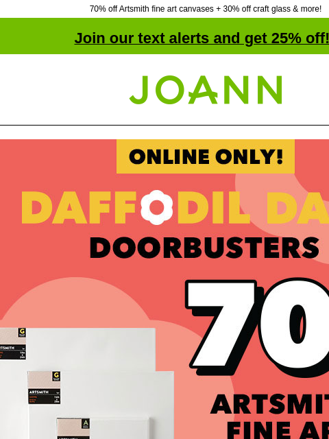 70% off Artsmith fine art canvases + 30% off craft glass & more! Join our text alerts and get 25% off! † Joann.com® Online Only! Daffodil Dash Doorbusters! 70% off Artsmith Fine Art Canvas. Shop