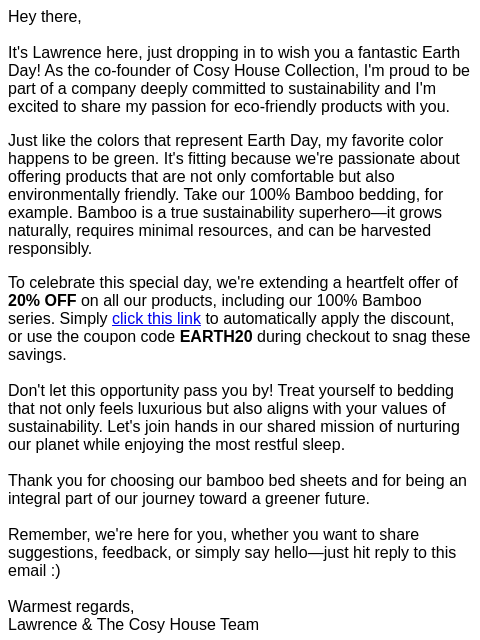 Hey there, It's Lawrence here, just dropping in to wish you a fantastic Earth Day! As the co-founder of Cosy House Collection, I'm proud to be part of a company deeply committed to