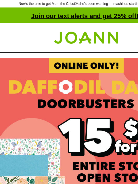 Now's the time to get Mom the Cricut® she's been wanting — machines starting at $149! Join our text alerts and get 25% off! † Joann.com® Daffodil Dash Online Only. Up to 60% off Doorbusters. 15