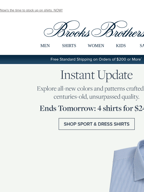 Now's the time to stock up on shirts. NOW! View in web browser Brooks Brothers MEN SHIRTS WOMEN KIDS SALE Free Standard Shipping on Orders of $200 or More* Instant Update Explore all-new colors and