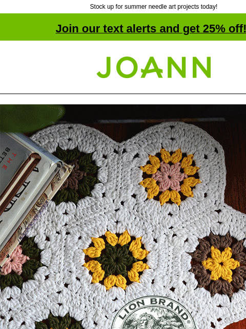 Stock up for summer needle art projects today! Join our text alerts and get 25% off! † Joann.com® Lion Brand Yarns A Natural Choice 25% off All Lion Brand Yarn. Shop Now! Lion Brand Truboo SHOP NOW