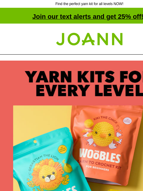 Find the perfect yarn kit for all levels NOW! Join our text alerts and get 25% off! † Joann.com® Yarn Kits for Every Level. The Woobles. Starting at $29.99. Pick up a curated project in an all-in-one