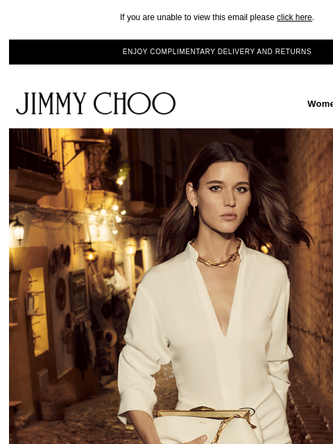 Update your wardrobe. If you are unable to view this email please click here. ENJOY COMPLIMENTARY DELIVERY AND RETURNS JIMMY CHOO Women Men Handbags JIMMY CHOO Women Men Handbags SHOP NOW EXCLUSIVE