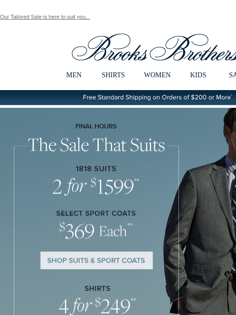 Our Tailored Sale is here to suit you... View in web browser Brooks Brothers MEN SHIRTS WOMEN KIDS SALE Free Standard Shipping on Orders of $200 or More* Final Hours The Sale That Suits 1818 Suits 2