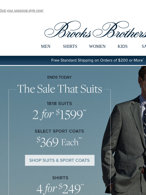 Suit your seasonal style now! View in web browser Brooks Brothers MEN SHIRTS WOMEN KIDS SALE Free Standard Shipping on Orders of $200 or More* Ends Today The Sale That Suits 1818 Suits 2 for $1599