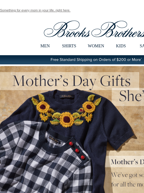 Something for every mom in your life, right here. View in web browser Brooks Brothers MEN SHIRTS WOMEN KIDS SALE Free Standard Shipping on Orders of $200 or More* Mother's Day Gifts She'll Love