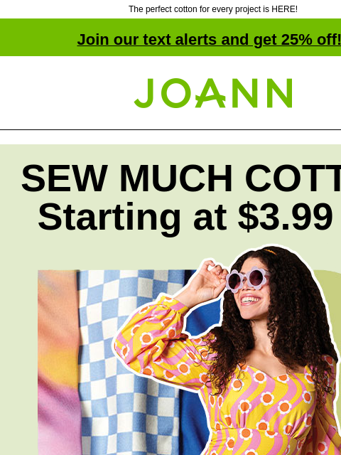 The perfect cotton for every project is HERE! Join our text alerts and get 25% off! † Joann.com® SEW MUCH COTTON Starting at $3.99 yd Tons of styles, textures & colors. From everyday projects to