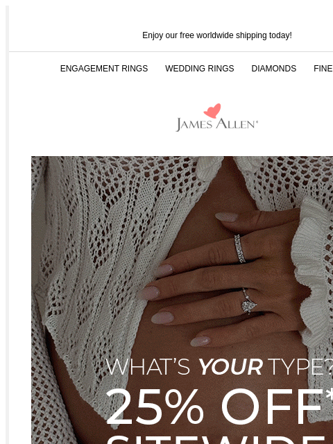 Don't say we didn't warn you Enjoy our free worldwide shipping today! ENGAGEMENT RINGS WEDDING RINGS DIAMONDS FINE JEWELRY James Allen What's Your Type? 25% Off* Sitewide 25% Off* Sitewide