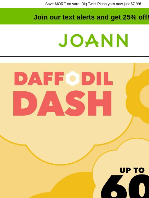 Save MORE on yarn! Big Twist Plush yarn now just $7.99! Join our text alerts and get 25% off! † Joann.com® Daffodil Dash Sale. Up to 60% off. SHOP NOW! $7.99 Lion Brand Pound of Love and Bundle of Love