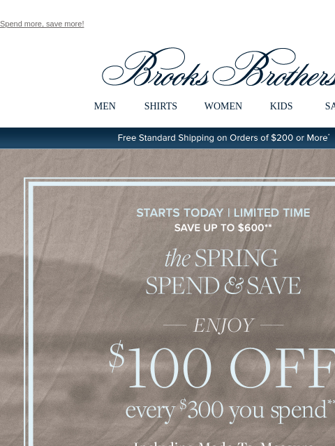 Spend more, save more! View in web browser Brooks Brothers MEN SHIRTS WOMEN KIDS SALE Free Standard Shipping on Orders of $200 or More* Starts Today | Limited Time Save Up To $600 the Spring Spend and