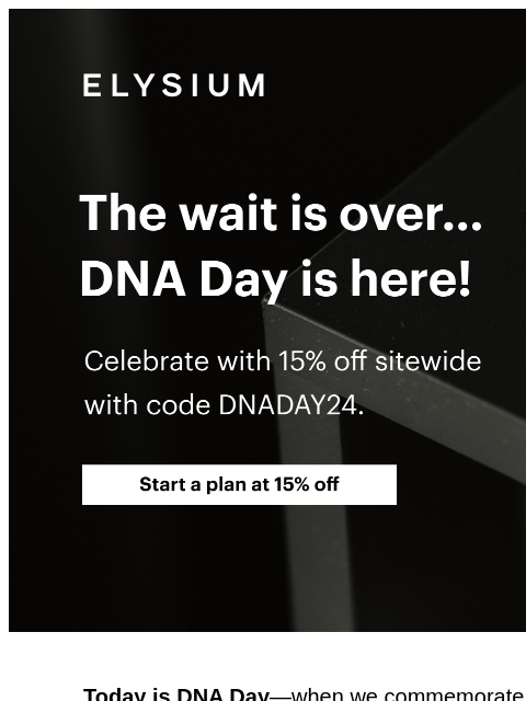 Use code DNADAY24 at checkout. ELYSIUM | The wait is over... DNA Day is here! | Celebrate with 15% off sitewide with code DNADAY24. | Start a plan at 15% off ELYSIUM | The wait is over... DNA Day is