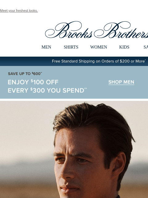 Meet your freshest looks. View in web browser Brooks Brothers MEN SHIRTS WOMEN KIDS SALE Free Standard Shipping on Orders of $200 or More* Save Up To $600 Enjoy $100 Off Every $300 You Spend Shop Men