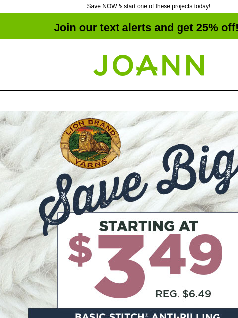 Save NOW & start one of these projects today! Join our text alerts and get 25% off! † Joann.com® Save Big! Starting at $3.49. Reg. $6.49. Basic Stitch Anti-Pilling. SHOP NOW. City Skyline Cardigan.