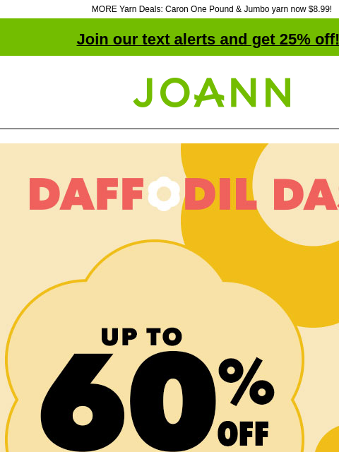 MORE Yarn Deals: Caron One Pound & Jumbo yarn now $8.99! Join our text alerts and get 25% off! † Joann.com® Daffodil Dash Sale. Up to 60% off. SHOP NOW! Deals Under $5. Shop Now! Fabric Quarters®