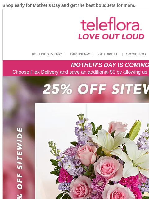 Shop early for Mother's Day and get the best bouquets for mom. View in browser ‌ teleflora MOTHER'S DAY | BIRTHDAY | GET WELL | SAME DAY | DEAL OF THE DAY MOTHER'S DAY IS COMING! Choose